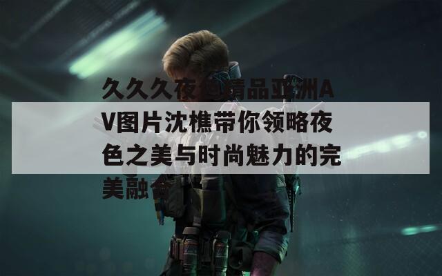 久久久夜色精品亚洲AV图片沈樵带你领略夜色之美与时尚魅力的完美融合
