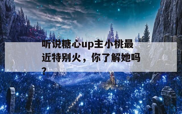听说糖心up主小桃最近特别火，你了解她吗？