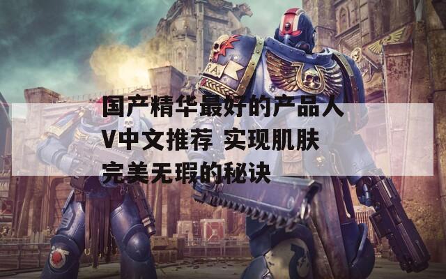 国产精华最好的产品人V中文推荐 实现肌肤完美无瑕的秘诀