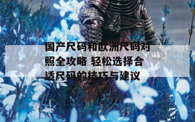 国产尺码和欧洲尺码对照全攻略 轻松选择合适尺码的技巧与建议