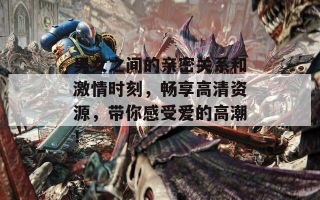 男女之间的亲密关系和激情时刻，畅享高清资源，带你感受爱的高潮！