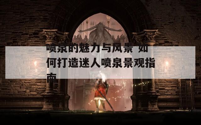 喷泉的魅力与风景 如何打造迷人喷泉景观指南