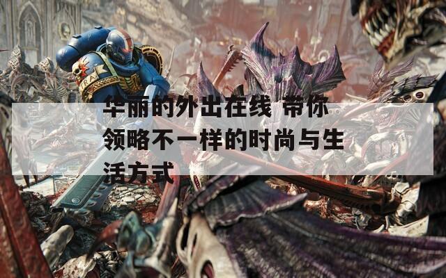 华丽的外出在线 带你领略不一样的时尚与生活方式