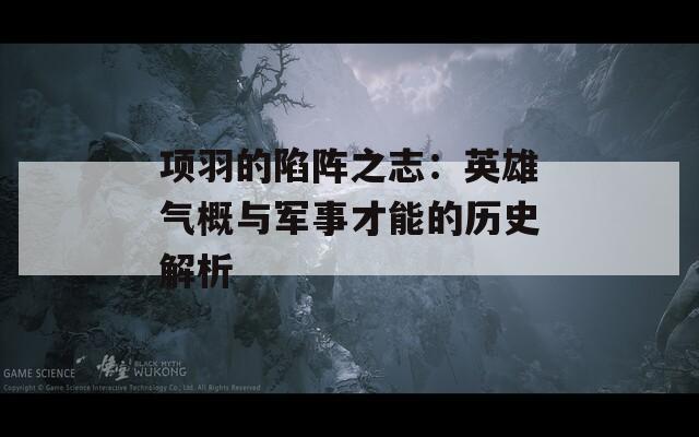 项羽的陷阵之志：英雄气概与军事才能的历史解析