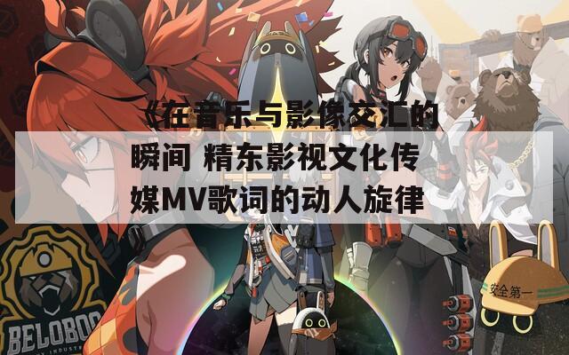 《在音乐与影像交汇的瞬间 精东影视文化传媒MV歌词的动人旋律》