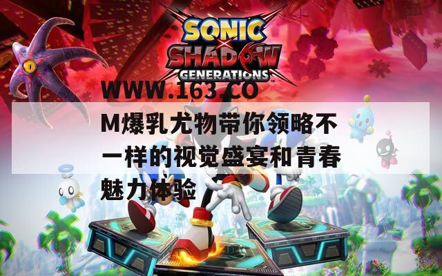 WWW.163.COM爆乳尤物带你领略不一样的视觉盛宴和青春魅力体验