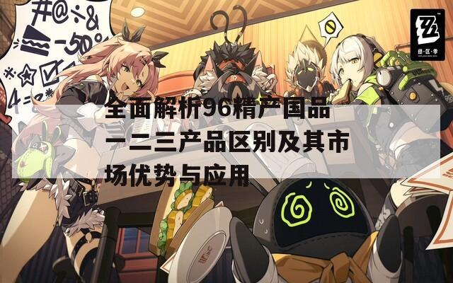 全面解析96精产国品一二三产品区别及其市场优势与应用