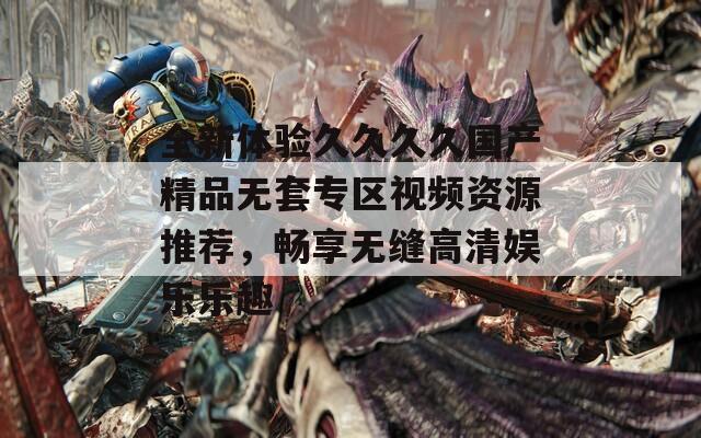 全新体验久久久久国产精品无套专区视频资源推荐，畅享无缝高清娱乐乐趣