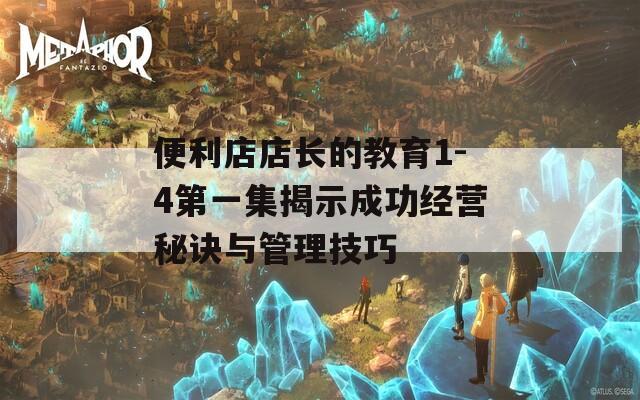 便利店店长的教育1-4第一集揭示成功经营秘诀与管理技巧