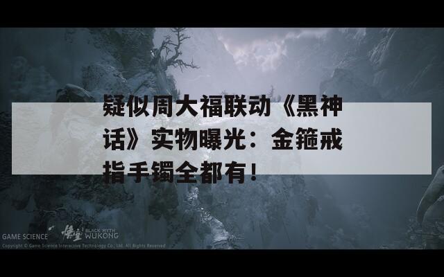 疑似周大福联动《黑神话》实物曝光：金箍戒指手镯全都有！