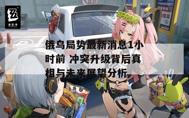 俄乌局势最新消息1小时前 冲突升级背后真相与未来展望分析