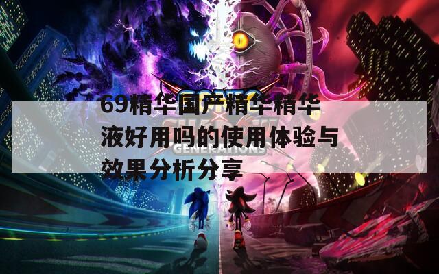 69精华国产精华精华液好用吗的使用体验与效果分析分享
