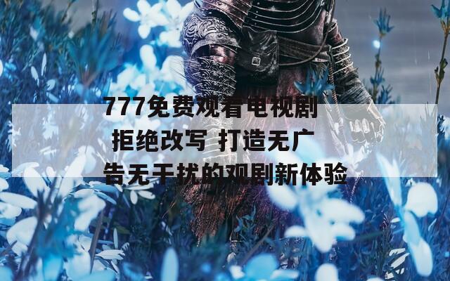 777免费观看电视剧 拒绝改写 打造无广告无干扰的观剧新体验