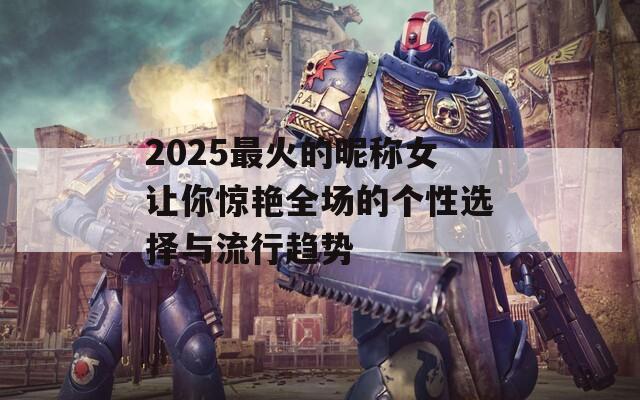 2025最火的昵称女让你惊艳全场的个性选择与流行趋势