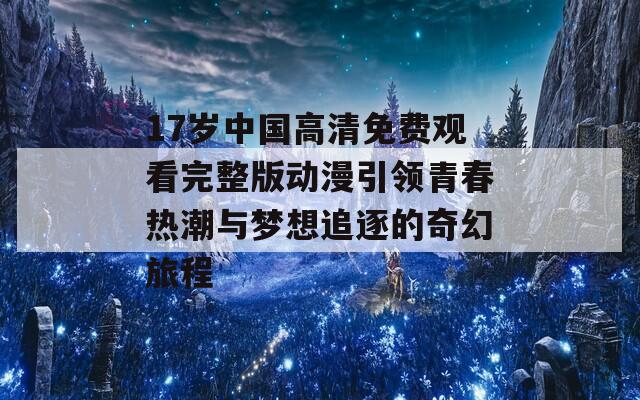 17岁中国高清免费观看完整版动漫引领青春热潮与梦想追逐的奇幻旅程
