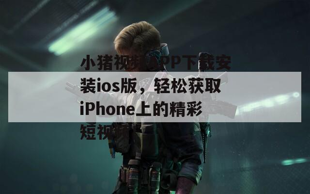 小猪视频APP下载安装ios版，轻松获取iPhone上的精彩短视频！