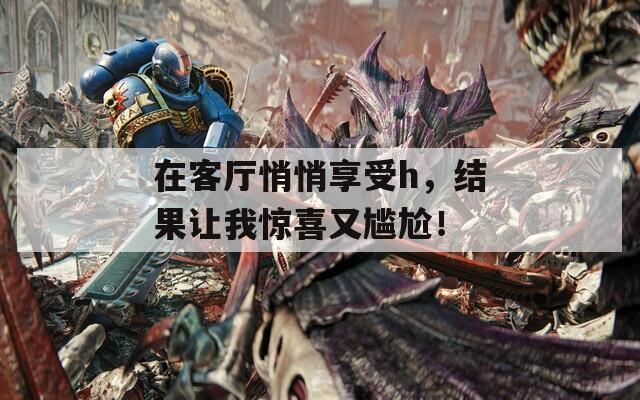 在客厅悄悄享受h，结果让我惊喜又尴尬！