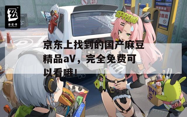 京东上找到的国产麻豆精品aV，完全免费可以看哦！