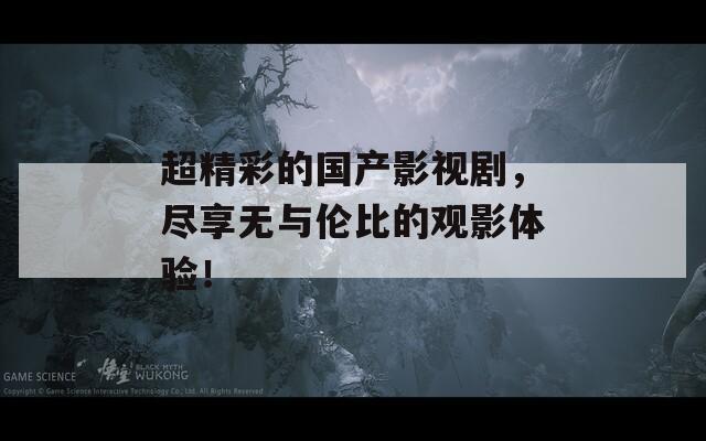 超精彩的国产影视剧，尽享无与伦比的观影体验！
