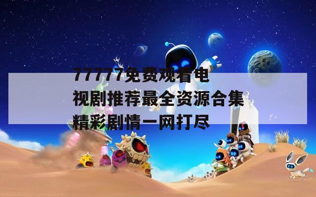 77777免费观看电视剧推荐最全资源合集精彩剧情一网打尽