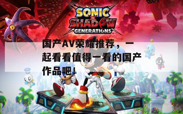 国产AV荣耀推荐，一起看看值得一看的国产作品吧！