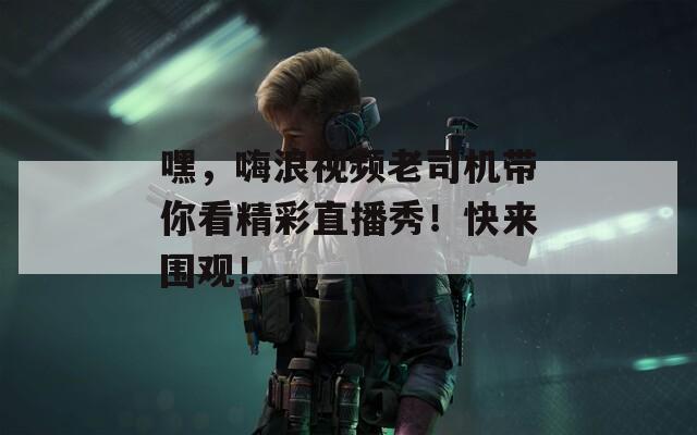 嘿，嗨浪视频老司机带你看精彩直播秀！快来围观！