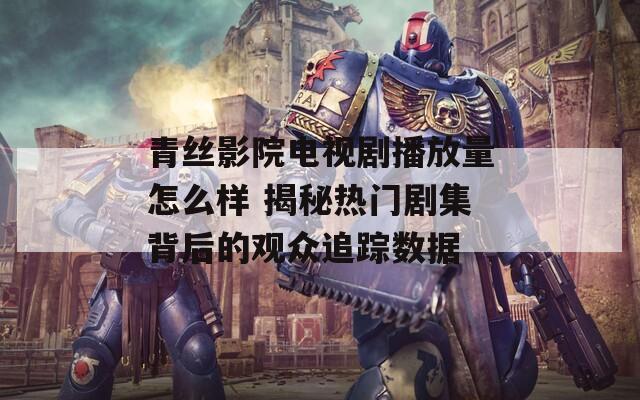 青丝影院电视剧播放量怎么样 揭秘热门剧集背后的观众追踪数据