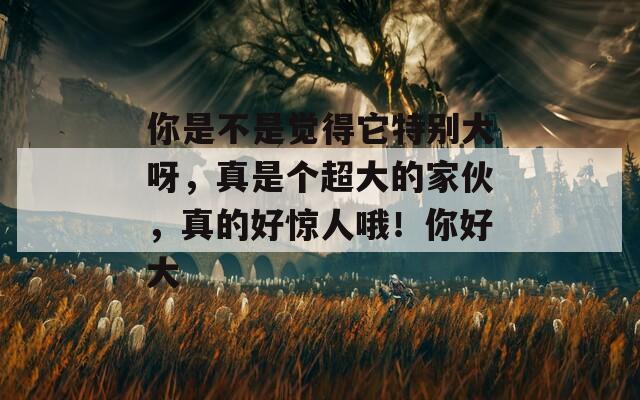 你是不是觉得它特别大呀，真是个超大的家伙，真的好惊人哦！你好大