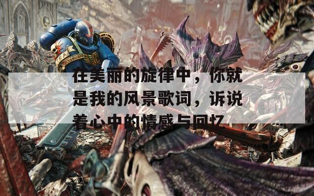 在美丽的旋律中，你就是我的风景歌词，诉说着心中的情感与回忆