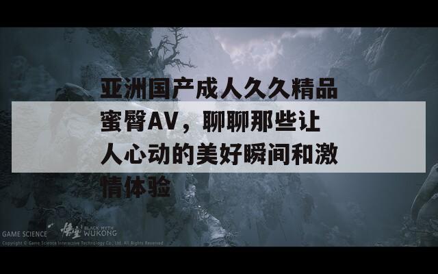 亚洲国产成人久久精品蜜臀AV，聊聊那些让人心动的美好瞬间和激情体验