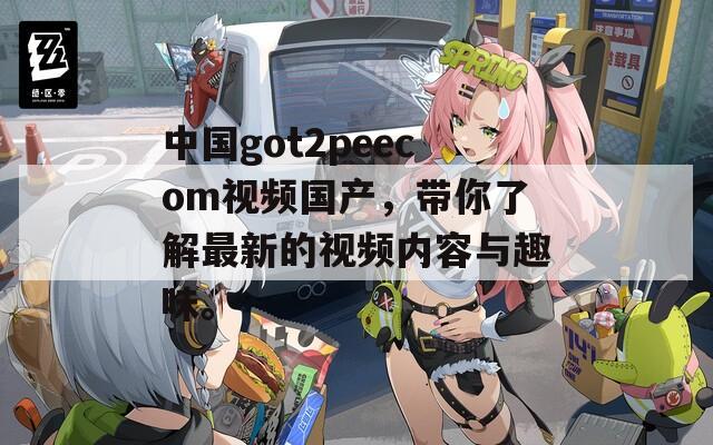 中国got2peecom视频国产，带你了解最新的视频内容与趣味。