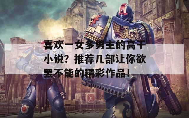 喜欢一女多男主的高干小说？推荐几部让你欲罢不能的精彩作品！