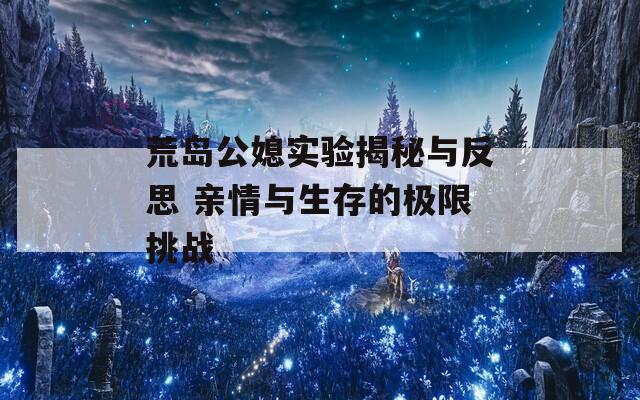 荒岛公媳实验揭秘与反思 亲情与生存的极限挑战