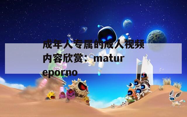 成年人专属的成人视频内容欣赏：matureporno