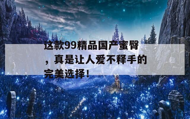 这款99精品国产蜜臀，真是让人爱不释手的完美选择！