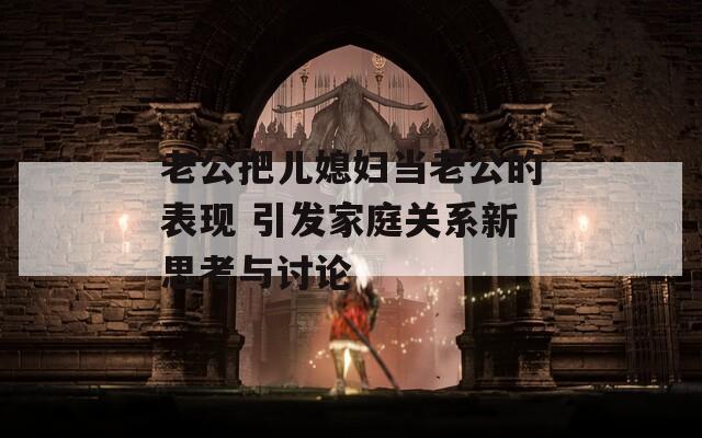 老公把儿媳妇当老公的表现 引发家庭关系新思考与讨论