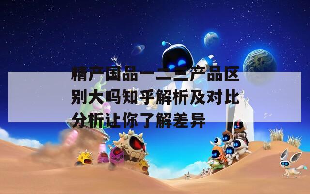 精产国品一二三产品区别大吗知乎解析及对比分析让你了解差异