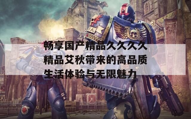 畅享国产精品久久久久精品艾秋带来的高品质生活体验与无限魅力