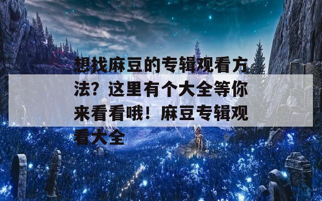 想找麻豆的专辑观看方法？这里有个大全等你来看看哦！麻豆专辑观看大全