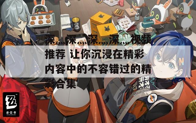 深灬深灬深灬深灬视频推荐 让你沉浸在精彩内容中的不容错过的精彩合集