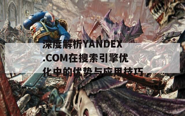 深度解析YANDEX.COM在搜索引擎优化中的优势与应用技巧