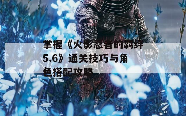 掌握《火影忍者的羁绊5.6》通关技巧与角色搭配攻略