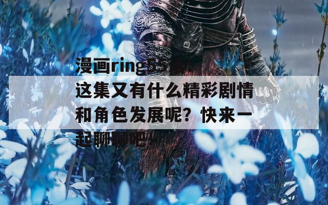 漫画ring55话：这集又有什么精彩剧情和角色发展呢？快来一起聊聊吧！