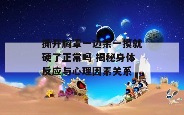撕开胸罩一边亲一摸就硬了正常吗 揭秘身体反应与心理因素关系