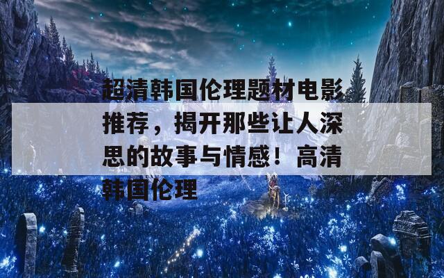 超清韩国伦理题材电影推荐，揭开那些让人深思的故事与情感！高清韩国伦理