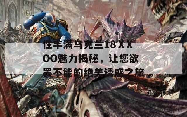 性丰满乌克兰18ⅩXOO魅力揭秘，让您欲罢不能的绝美诱惑之旅