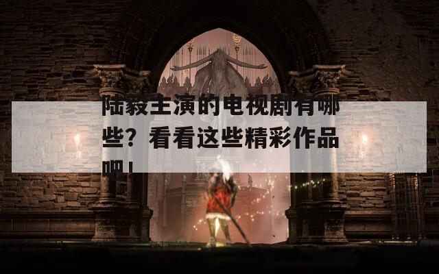 陆毅主演的电视剧有哪些？看看这些精彩作品吧！