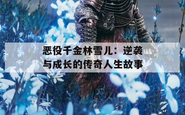 恶役千金林雪儿：逆袭与成长的传奇人生故事