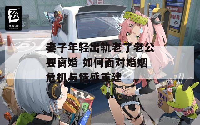 妻子年轻出轨老了老公要离婚 如何面对婚姻危机与情感重建