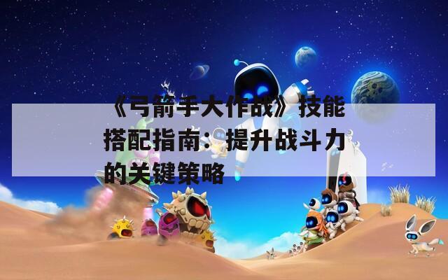 《弓箭手大作战》技能搭配指南：提升战斗力的关键策略
